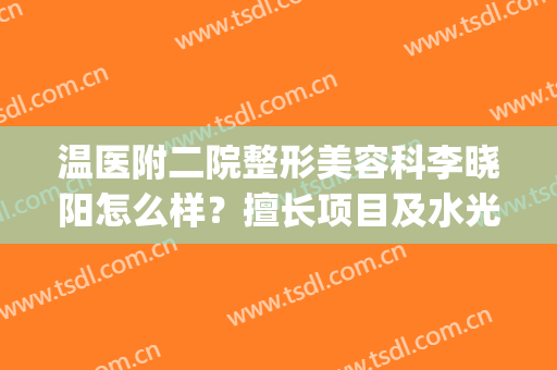 温医附二院整形美容科李晓阳怎么样？擅长项目及水光注射案例一览！(温州附二医美容科李晓阳)