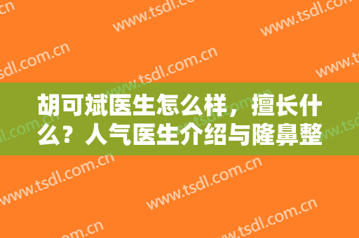 胡可斌医生怎么样，擅长什么？人气医生介绍与隆鼻整形案例分享！