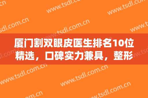 厦门割双眼皮医生排名10位精选，口碑实力兼具，整形小白必看(厦门哪里割双眼皮好看)