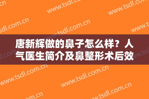 唐新辉做的鼻子怎么样？人气医生简介及鼻整形术后效果反馈！mark避雷~