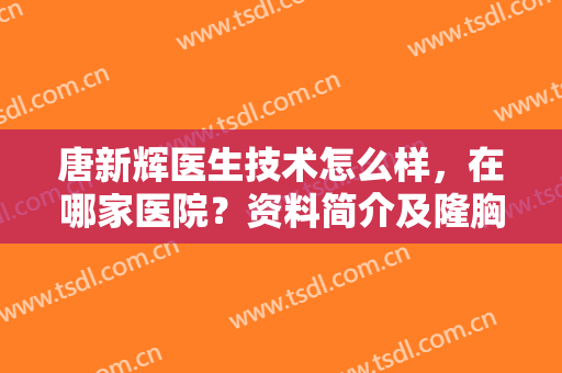 唐新辉医生技术怎么样，在哪家医院？资料简介及隆胸案例分享！附价格~