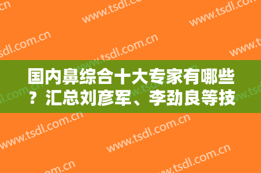 国内鼻综合十大专家有哪些？汇总刘彦军、李劲良等技术派分享！附案例~