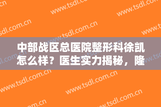 中部战区总医院整形科徐凯怎么样？医生实力揭秘，隆鼻案例来袭！