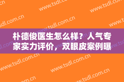 朴德俊医生怎么样？人气专家实力评价，双眼皮案例曝光真实水平！
