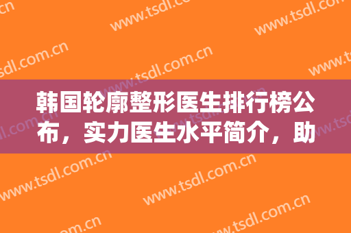 韩国轮廓整形医生排行榜公布，实力医生水平简介，助你选择不踩雷~(韩国做轮廓最好的医生)