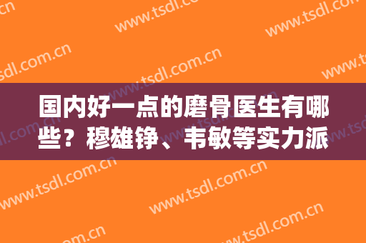 国内好一点的磨骨医生有哪些？穆雄铮、韦敏等实力派盘点，5强任你撩！(全国最好的磨骨医生)