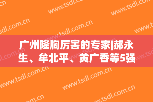 广州隆胸厉害的专家|郝永生、牟北平、黄广香等5强医生出炉！附新价格表~
