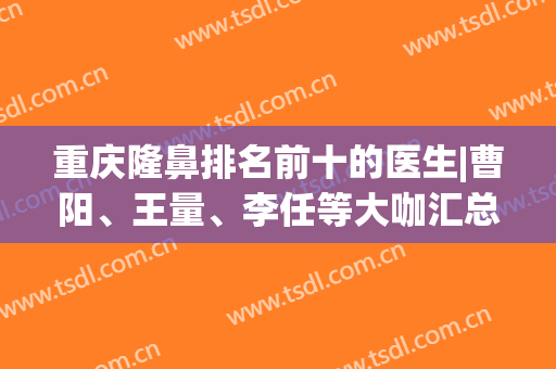 重庆隆鼻排名前十的医生|曹阳、王量、李任等大咖汇总！附案例及价格表~