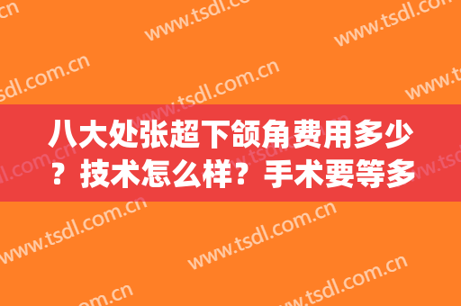 八大处张超下颌角费用多少？技术怎么样？手术要等多久？必看攻略！(北京八大处下颌角手术费用)