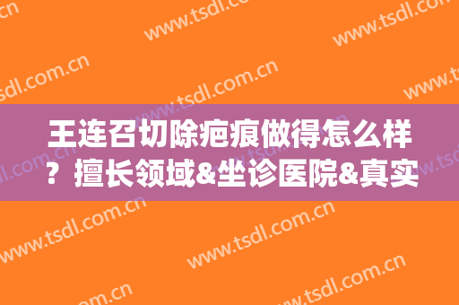 王连召切除疤痕做得怎么样？擅长领域&坐诊医院&真实案例分享(王连召疤痕切除手术费)