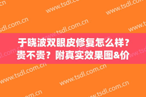 于晓波双眼皮修复怎么样？贵不贵？附真实效果图&价格表一览(于晓波医生做双眼皮怎么样)