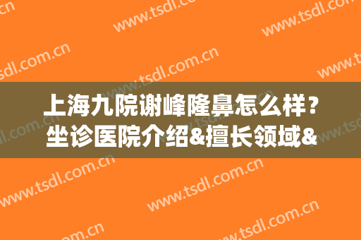 上海九院谢峰隆鼻怎么样？坐诊医院介绍&擅长领域&前后对比图反馈(上海九院隆鼻医生有哪些)