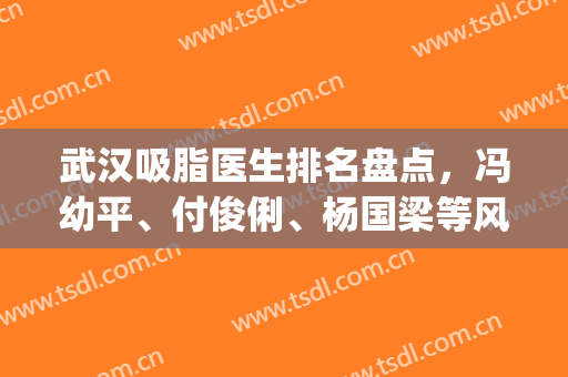 武汉吸脂医生排名盘点，冯幼平、付俊俐、杨国梁等风格不同，实力不俗!(全国吸脂医生推荐)