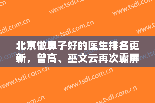 北京做鼻子好的医生排名更新，曾高、巫文云再次霸屏，技术各有千秋～