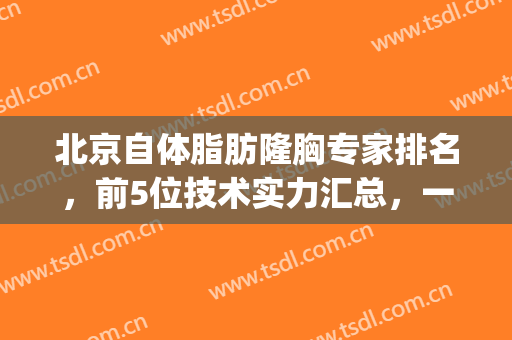 北京自体脂肪隆胸专家排名，前5位技术实力汇总，一线大咖+价格攻略!(北京最好自体丰胸专家)