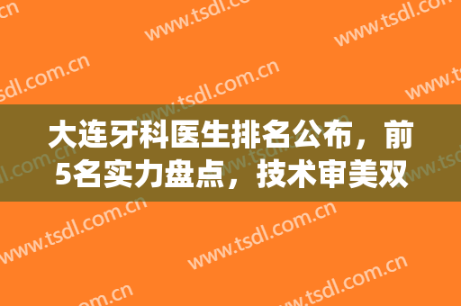 大连牙科医生排名公布，前5名实力盘点，技术审美双双在线～(大连牙科诊所排名)