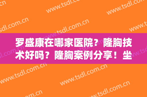 罗盛康在哪家医院？隆胸技术好吗？隆胸案例分享！坐诊医院&价格表(广州二院罗盛康隆胸怎么样)