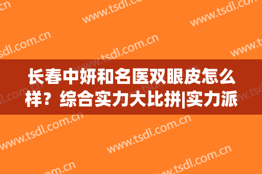 长春中妍和名医双眼皮怎么样？综合实力大比拼|实力派医生名单汇集(长春中妍整形医院是正规医院吗)