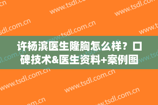 许杨滨医生隆胸怎么样？口碑技术&医生资料+案例图分享！(许扬滨隆胸)