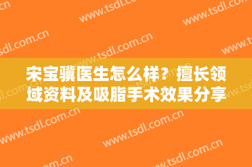宋宝骥医生怎么样？擅长领域资料及吸脂手术效果分享，术前避雷干货！