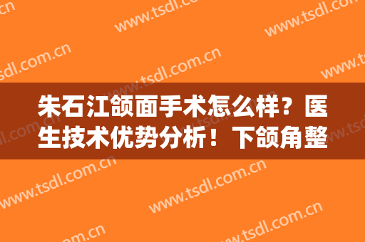 朱石江颌面手术怎么样？医生技术优势分析！下颌角整形案例分享(朱石江颌面案例失败)