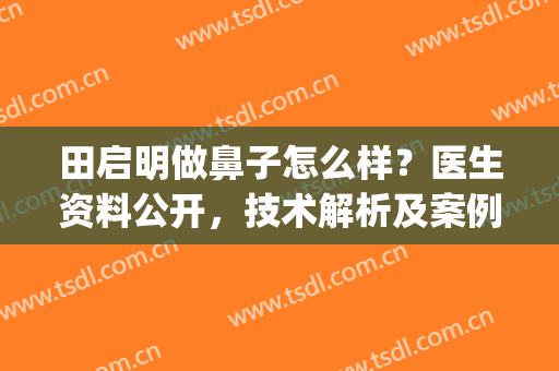 田启明做鼻子怎么样？医生资料公开，技术解析及案例点评！俏鼻指南~(田启明做修复鼻子怎么样)