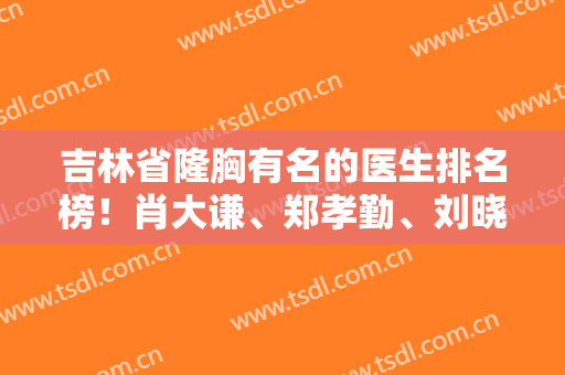 吉林省隆胸有名的医生排名榜！肖大谦、郑孝勤、刘晓吉等上榜