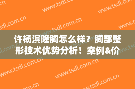 许杨滨隆胸怎么样？胸部整形技术优势分析！案例&价格表(脂肪隆胸案例)