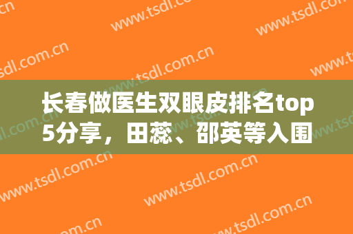 长春做医生双眼皮排名top5分享，田蕊、邵英等入围，选对医生更可靠(长春做双眼皮医生排行)