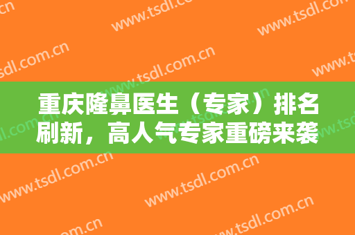 重庆隆鼻医生（专家）排名刷新，高人气专家重磅来袭！附隆鼻价格表 ~