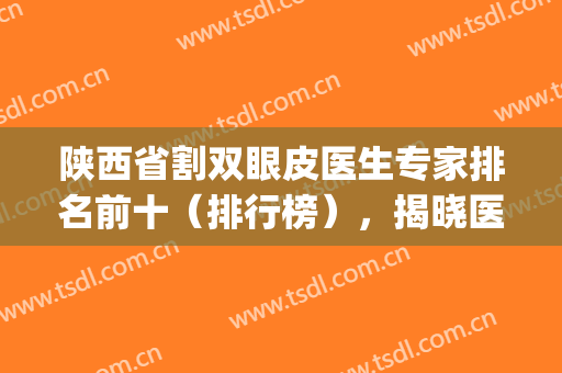 陕西省割双眼皮医生专家排名前十（排行榜），揭晓医生个人信息(陕西双眼皮修复专家)