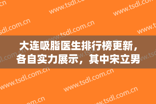 大连吸脂医生排行榜更新，各自实力展示，其中宋立男的人气较高(大连宋新医生吸脂多少钱)