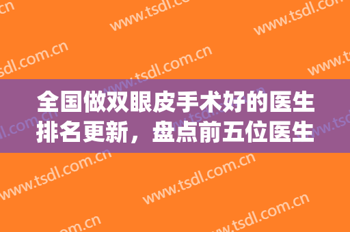 全国做双眼皮手术好的医生排名更新，盘点前五位医生实力，各有千秋(著名双眼皮手术医生)