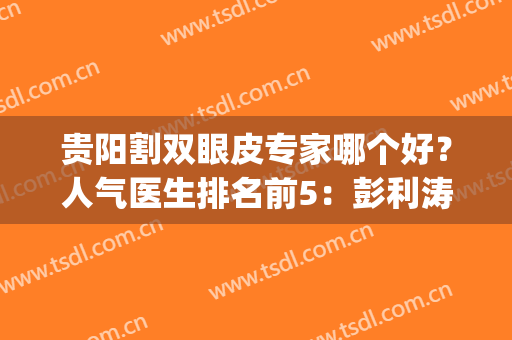 贵阳割双眼皮专家哪个好？人气医生排名前5：彭利涛、宋俊辉等点评！(贵阳排名第一的割双眼皮医院)