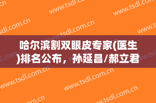 哈尔滨割双眼皮专家(医生)排名公布，孙延昌/郝立君/王海刚等优势分析！