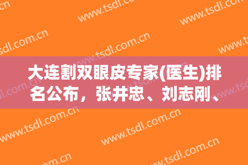 大连割双眼皮专家(医生)排名公布，张井忠、刘志刚、杜园园等名列前茅