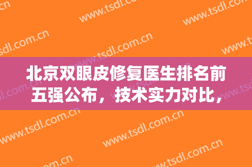 北京双眼皮修复医生排名前五强公布，技术实力对比，各有优势！(北京八大处双眼皮修复专家排名)
