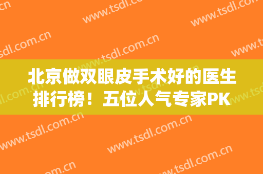 北京做双眼皮手术好的医生排行榜！五位人气专家PK，技术等你打分~(北京市做双眼皮医生排名)