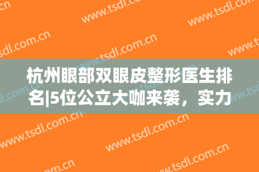 杭州眼部双眼皮整形医生排名|5位公立大咖来袭，实力雄厚等你pick！(杭州做双眼皮医生排名)