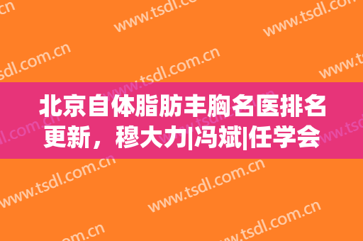 北京自体脂肪丰胸名医排名更新，穆大力|冯斌|任学会等介绍，哪位更牛～