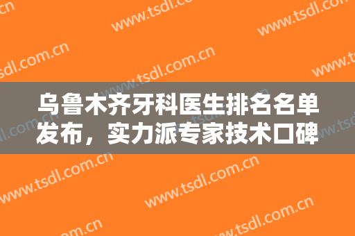 乌鲁木齐牙科医生排名名单发布，实力派专家技术口碑大比拼，哪位更胜一筹!