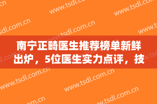 南宁正畸医生推荐榜单新鲜出炉，5位医生实力点评，技术各有千秋(南宁正畸医院)