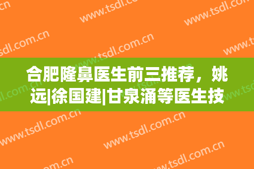 合肥隆鼻医生前三推荐，姚远|徐国建|甘泉涌等医生技术水平评比，选择攻略分享!