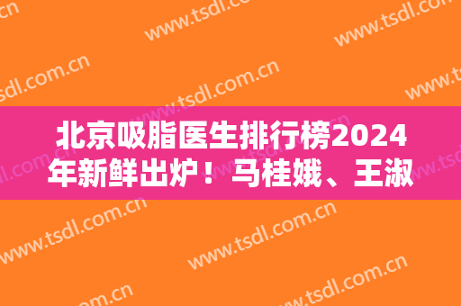 北京吸脂医生排行榜2024年新鲜出炉！马桂娥、王淑杰、顾云鹏等上榜