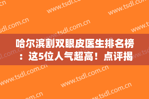 哈尔滨割双眼皮医生排名榜：这5位人气超高！点评揭秘风格各异~(哈尔滨知名度双眼皮)