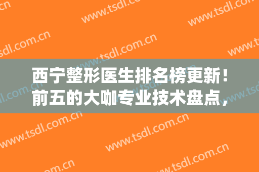 西宁整形医生排名榜更新！前五的大咖专业技术盘点，值得收藏备用！(西宁整形最好的医院)