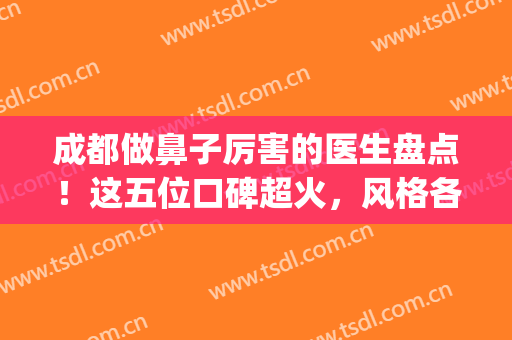 成都做鼻子厉害的医生盘点！这五位口碑超火，风格各异任你挑选！(成都做鼻子最好的医生推荐)