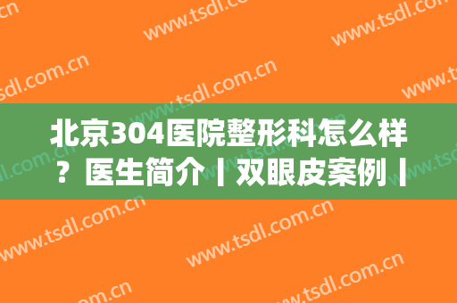 北京304医院整形科怎么样？医生简介丨双眼皮案例丨地址丨价格表(北京304医院美容整形怎么样)