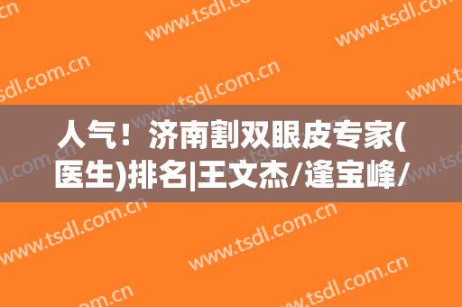 人气！济南割双眼皮专家(医生)排名|王文杰/逢宝峰/薛云鹏等口碑上榜