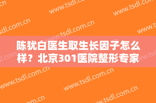 陈犹白医生取生长因子怎么样？北京301医院整形专家介绍，附案例点评！